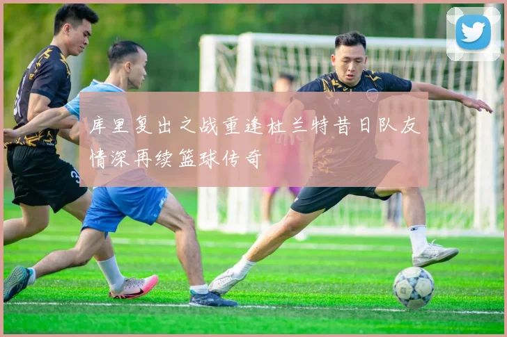 库里复出之战重逢杜兰特昔日队友情深再续篮球传奇