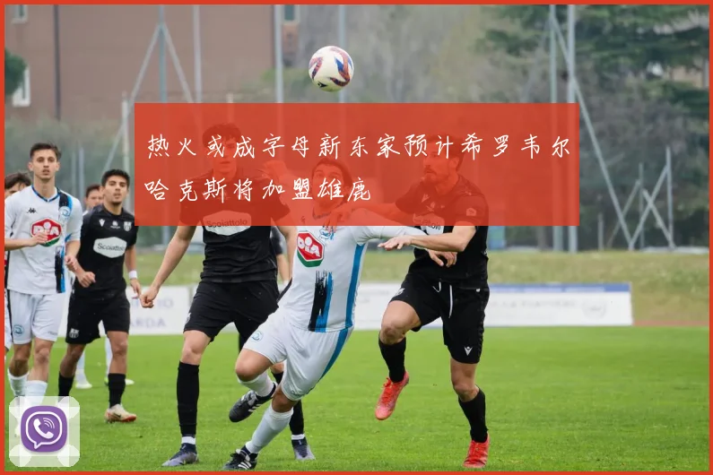 热火或成字母新东家预计希罗韦尔哈克斯将加盟雄鹿