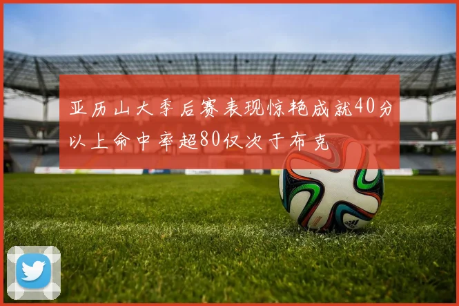 亚历山大季后赛表现惊艳成就40分以上命中率超80仅次于布克