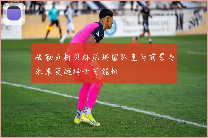 福勒分析贝林厄姆留队皇马前景与未来英超转会可能性