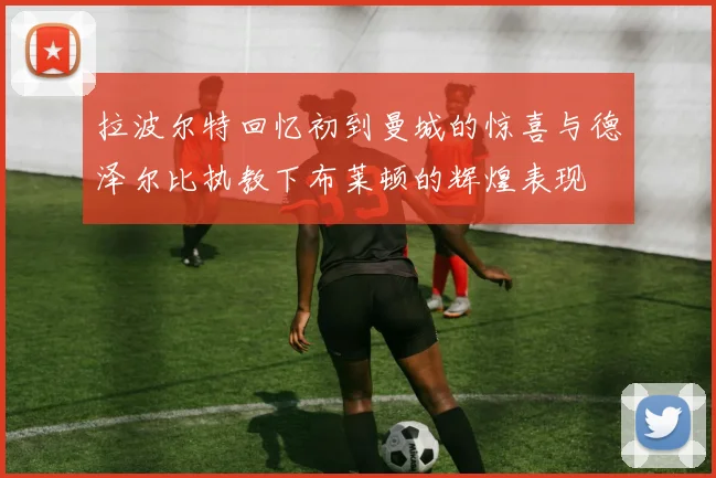 拉波尔特回忆初到曼城的惊喜与德泽尔比执教下布莱顿的辉煌表现