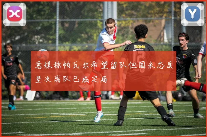 意媒称帕瓦尔希望留队但国米态度坚决离队已成定局