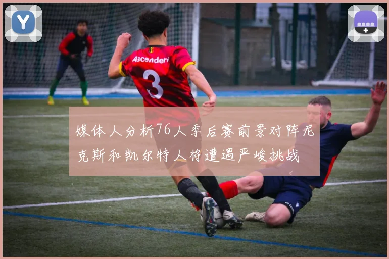 媒体人分析76人季后赛前景对阵尼克斯和凯尔特人将遭遇严峻挑战