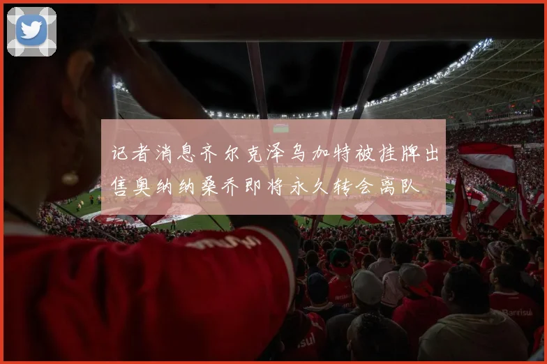 记者消息齐尔克泽乌加特被挂牌出售奥纳纳桑乔即将永久转会离队