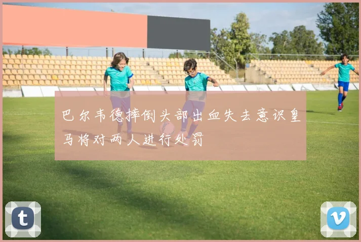 巴尔韦德摔倒头部出血失去意识皇马将对两人进行处罚