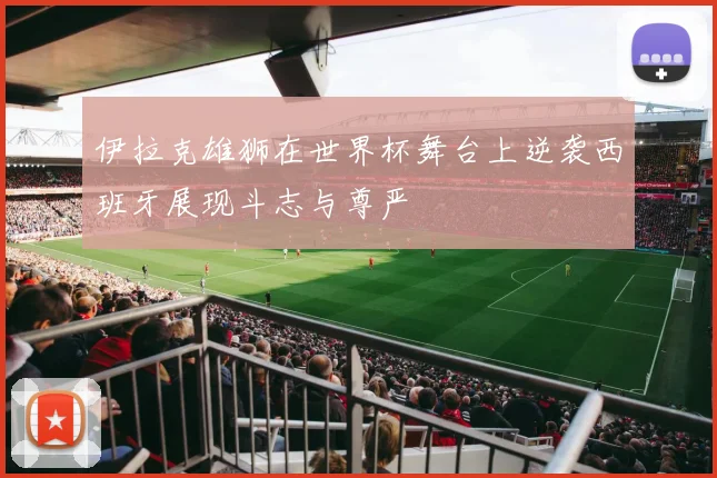 伊拉克雄狮在世界杯舞台上逆袭西班牙展现斗志与尊严