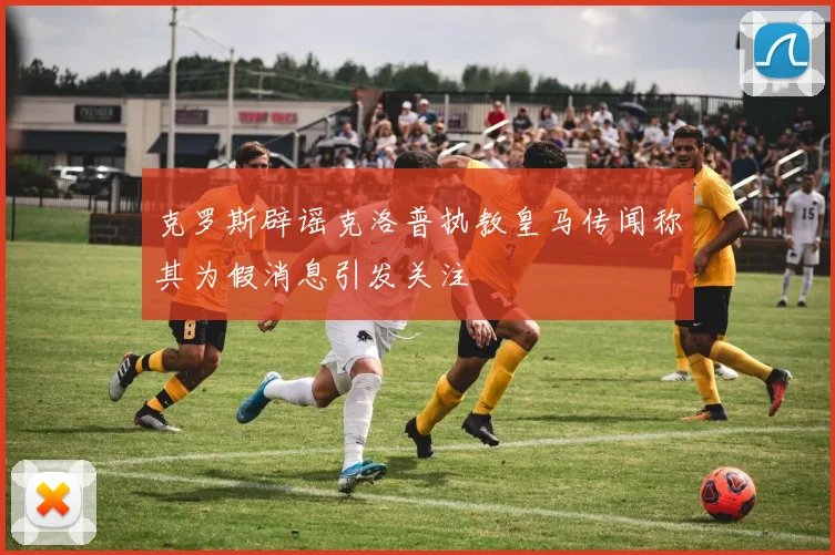 克罗斯辟谣克洛普执教皇马传闻称其为假消息引发关注