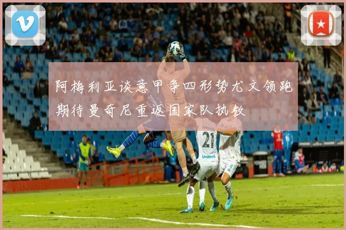 阿梅利亚谈意甲争四形势尤文领跑期待曼奇尼重返国家队执教