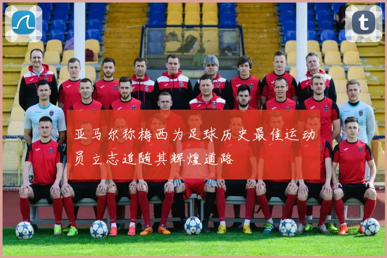 亚马尔称梅西为足球历史最佳运动员立志追随其辉煌道路