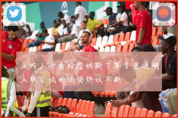 业内人士看好詹姆斯下赛季重返湖人联合试训现场热议不断