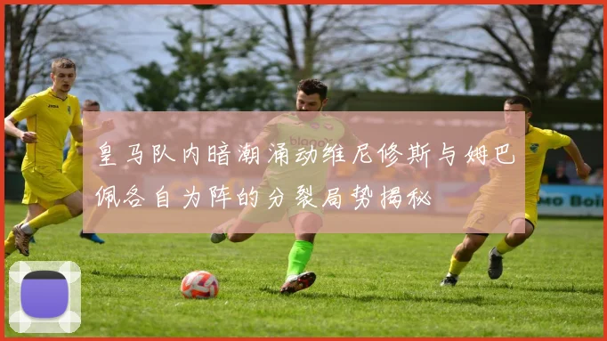 皇马队内暗潮涌动维尼修斯与姆巴佩各自为阵的分裂局势揭秘