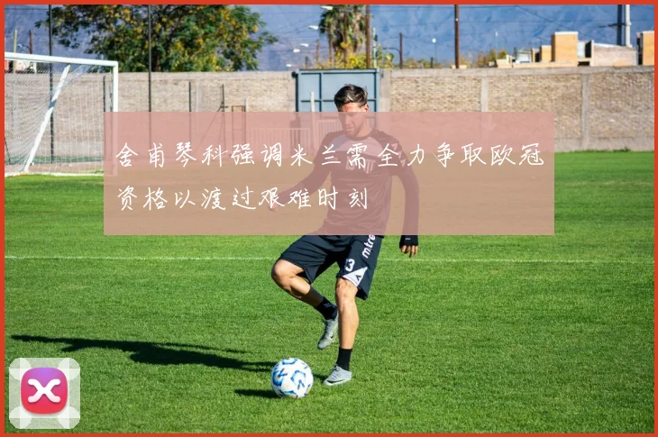 舍甫琴科强调米兰需全力争取欧冠资格以渡过艰难时刻