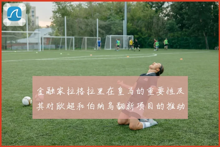 金融家拉格拉里在皇马的重要性及其对欧超和伯纳乌翻新项目的推动作用