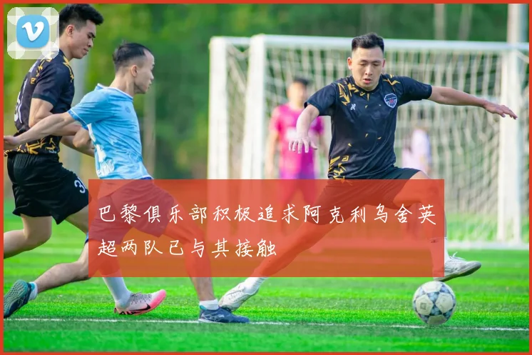 巴黎俱乐部积极追求阿克利乌舍英超两队已与其接触
