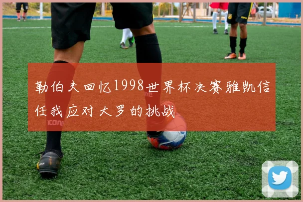 勒伯夫回忆1998世界杯决赛雅凯信任我应对大罗的挑战
