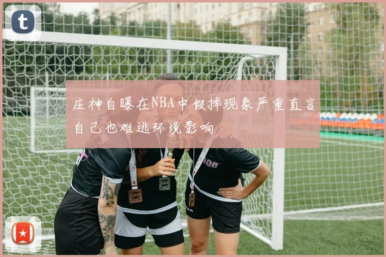 庄神自曝在NBA中假摔现象严重直言自己也难逃环境影响